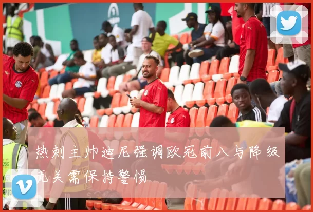 热刺主帅迪尼强调欧冠前八与降级无关需保持警惕