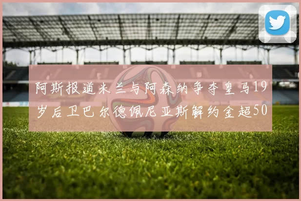 阿斯报道米兰与阿森纳争夺皇马19岁后卫巴尔德佩尼亚斯解约金超5000万