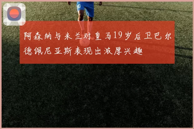 阿森纳与米兰对皇马19岁后卫巴尔德佩尼亚斯表现出浓厚兴趣