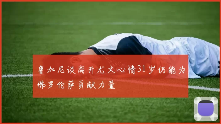 鲁加尼谈离开尤文心情31岁仍能为佛罗伦萨贡献力量