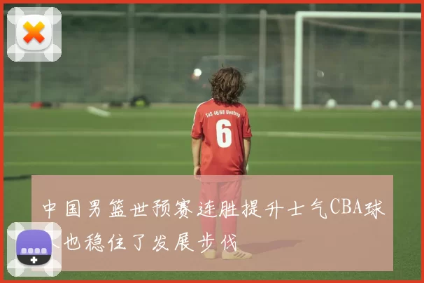 中国男篮世预赛连胜提升士气CBA球队也稳住了发展步伐