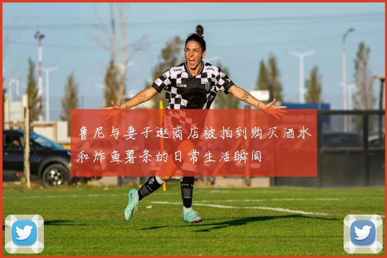 鲁尼与妻子逛商店被拍到购买酒水和炸鱼薯条的日常生活瞬间