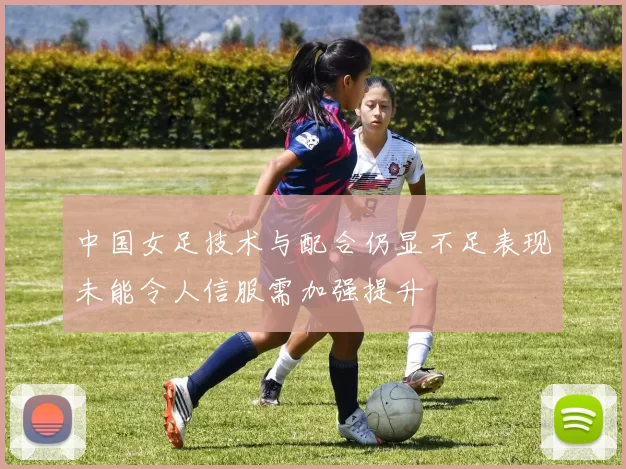 中国女足技术与配合仍显不足表现未能令人信服需加强提升