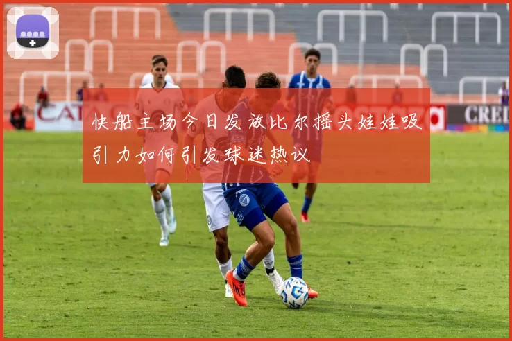 快船主场今日发放比尔摇头娃娃吸引力如何引发球迷热议