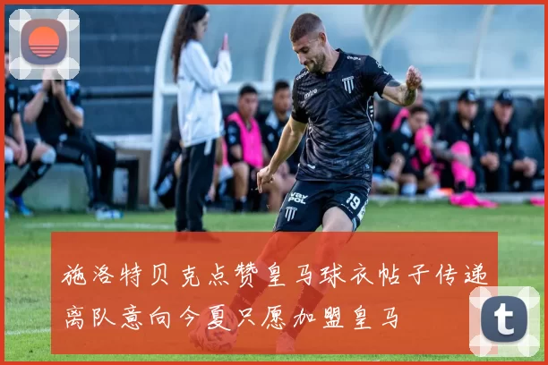 施洛特贝克点赞皇马球衣帖子传递离队意向今夏只愿加盟皇马