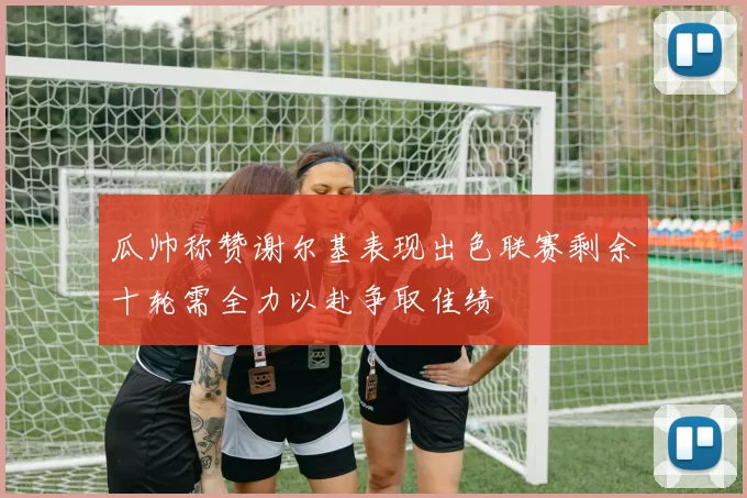 瓜帅称赞谢尔基表现出色联赛剩余十轮需全力以赴争取佳绩