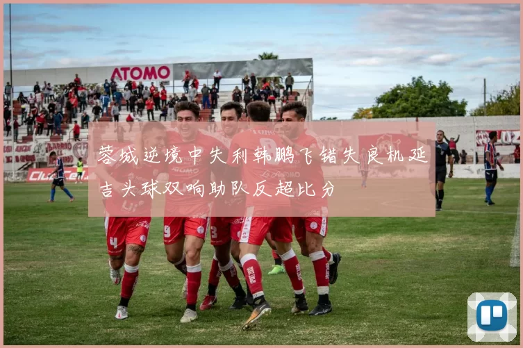蓉城逆境中失利韩鹏飞错失良机延吉头球双响助队反超比分