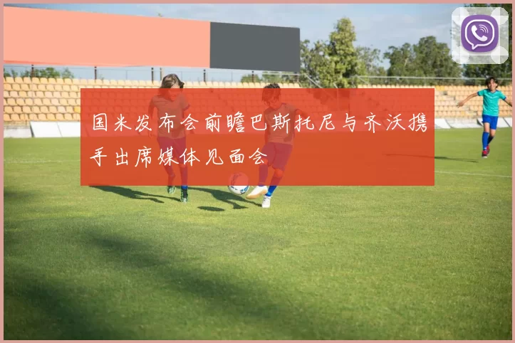 国米发布会前瞻巴斯托尼与齐沃携手出席媒体见面会