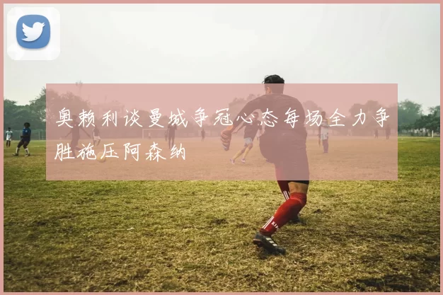 奥赖利谈曼城争冠心态每场全力争胜施压阿森纳