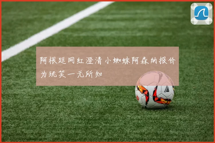 阿根廷网红澄清小蜘蛛阿森纳报价为玩笑一无所知
