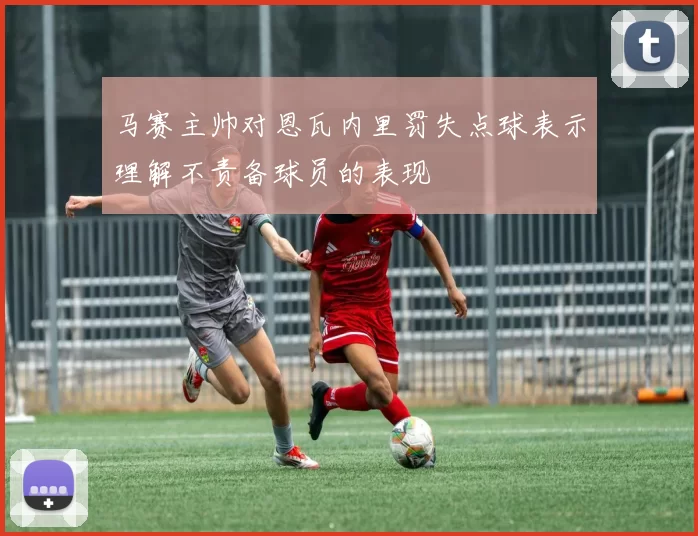 马赛主帅对恩瓦内里罚失点球表示理解不责备球员的表现