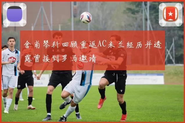 舍甫琴科回顾重返AC米兰经历并透露曾接到罗马邀请