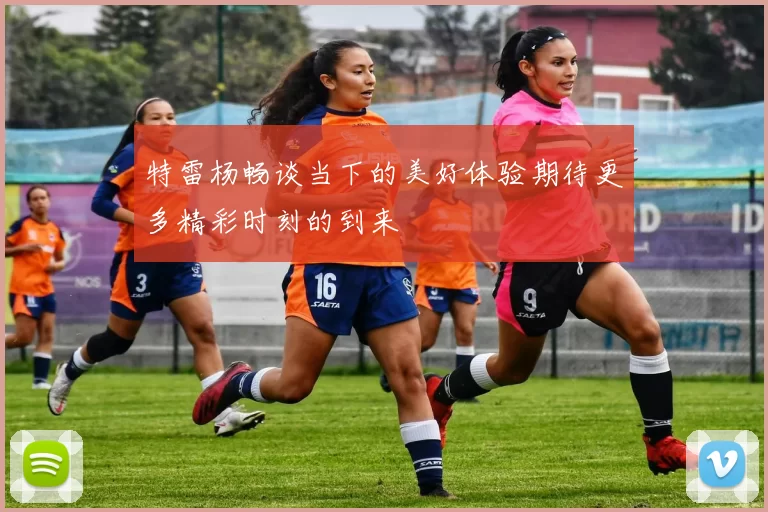 特雷杨畅谈当下的美好体验期待更多精彩时刻的到来