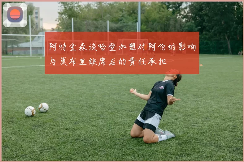 阿特金森谈哈登加盟对阿伦的影响与莫布里缺席后的责任承担