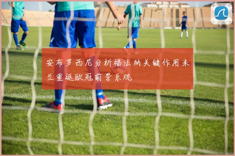 安布罗西尼分析福法纳关键作用米兰重返欧冠前景乐观