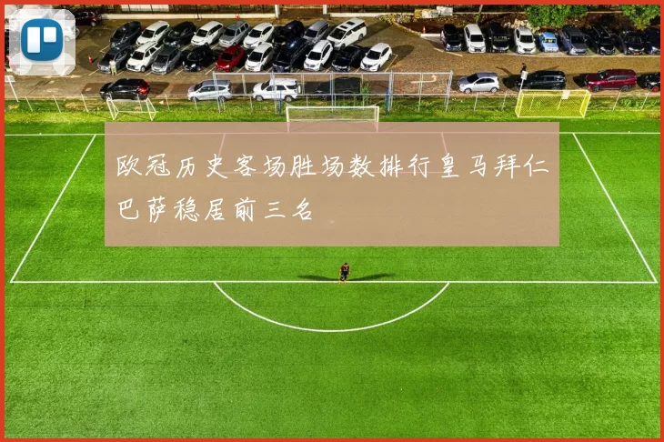 欧冠历史客场胜场数排行皇马拜仁巴萨稳居前三名