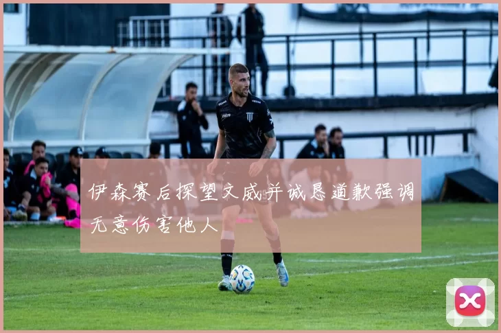 伊森赛后探望文威并诚恳道歉强调无意伤害他人