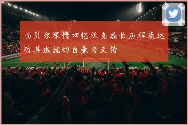 戈贝尔深情回忆沃克成长历程表达对其成就的自豪与支持