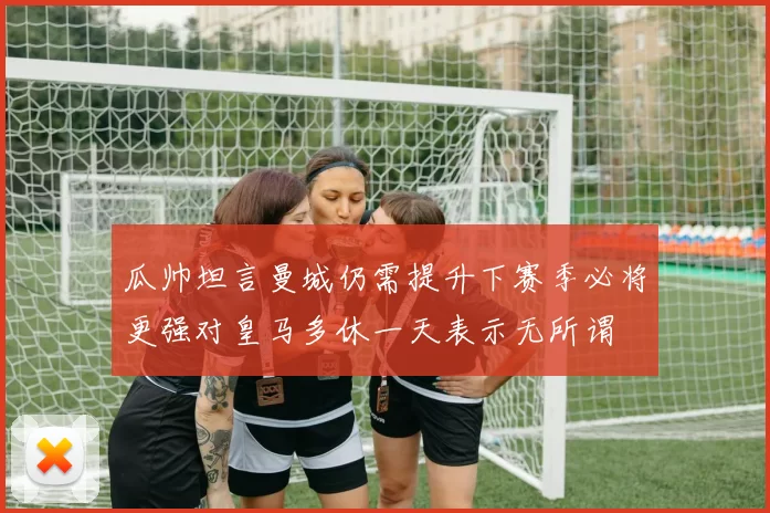 瓜帅坦言曼城仍需提升下赛季必将更强对皇马多休一天表示无所谓