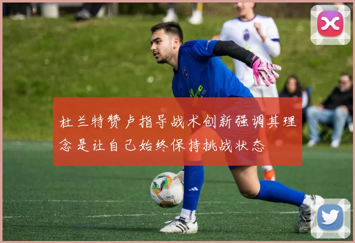 杜兰特赞卢指导战术创新强调其理念是让自己始终保持挑战状态
