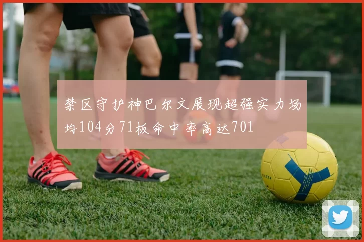 禁区守护神巴尔文展现超强实力场均104分71板命中率高达701