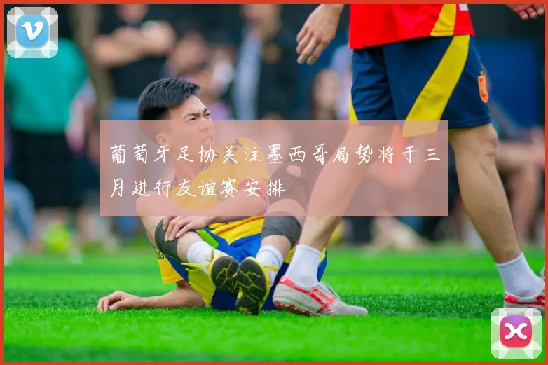 葡萄牙足协关注墨西哥局势将于三月进行友谊赛安排