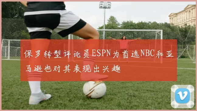 保罗转型评论员ESPN为首选NBC和亚马逊也对其表现出兴趣