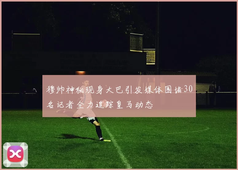 穆帅神秘现身大巴引发媒体围堵30名记者全力追踪皇马动态