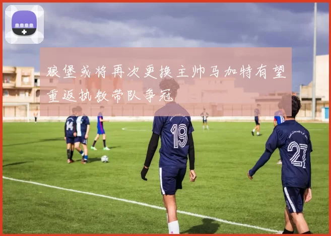 狼堡或将再次更换主帅马加特有望重返执教带队争冠
