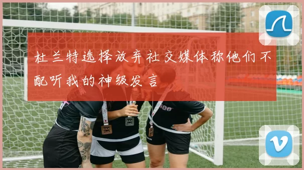 杜兰特选择放弃社交媒体称他们不配听我的神级发言