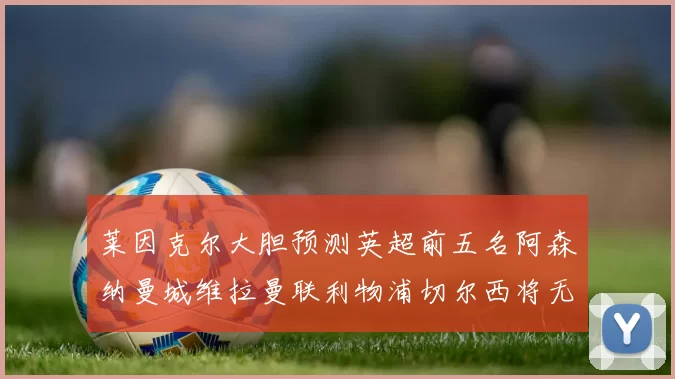 莱因克尔大胆预测英超前五名阿森纳曼城维拉曼联利物浦切尔西将无缘欧战