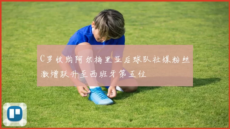 C罗收购阿尔梅里亚后球队社媒粉丝激增跃升至西班牙第五位